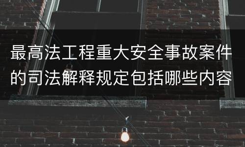 最高法工程重大安全事故案件的司法解释规定包括哪些内容