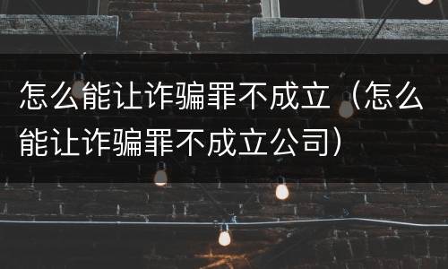 怎么能让诈骗罪不成立（怎么能让诈骗罪不成立公司）