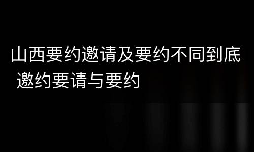 山西要约邀请及要约不同到底 邀约要请与要约