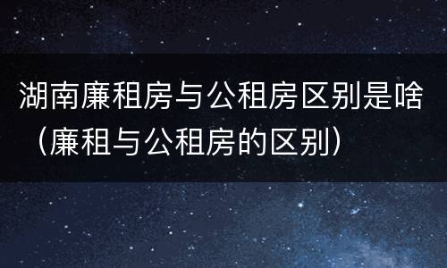 湖南廉租房与公租房区别是啥(廉租与公租房的区别)