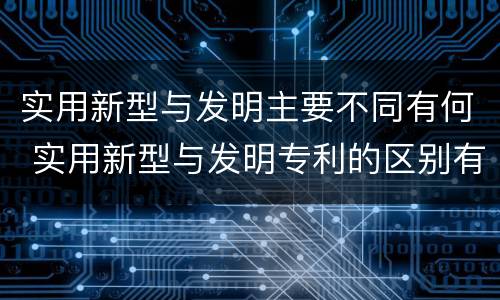 实用新型与发明主要不同有何 实用新型与发明专利的区别有哪些