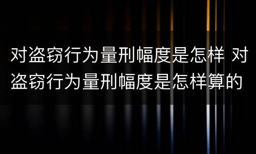 对盗窃行为量刑幅度是怎样 对盗窃行为量刑幅度是怎样算的