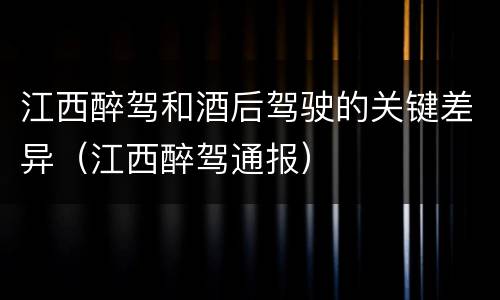江西醉驾和酒后驾驶的关键差异（江西醉驾通报）