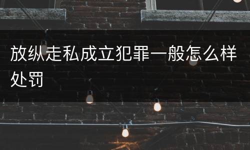放纵走私成立犯罪一般怎么样处罚