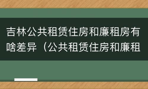 吉林公共租赁住房和廉租房有啥差异（公共租赁住房和廉租住房的区别）