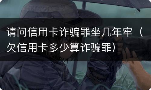 请问信用卡诈骗罪坐几年牢（欠信用卡多少算诈骗罪）