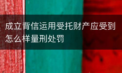 成立背信运用受托财产应受到怎么样量刑处罚