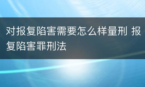 对报复陷害需要怎么样量刑 报复陷害罪刑法