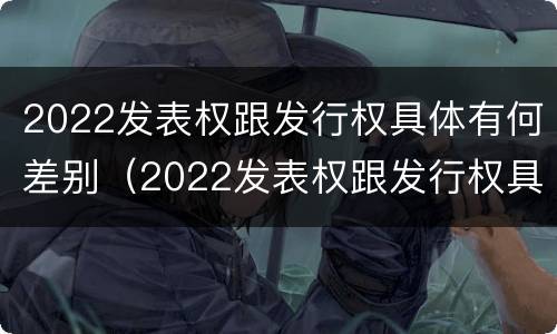 2022发表权跟发行权具体有何差别（2022发表权跟发行权具体有何差别和区别）