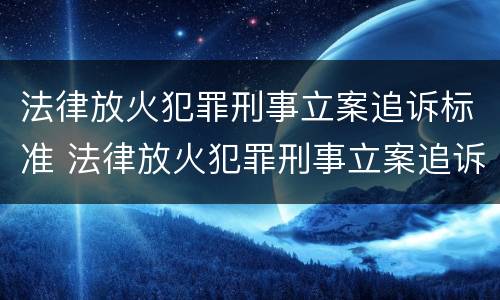 法律放火犯罪刑事立案追诉标准 法律放火犯罪刑事立案追诉标准最新