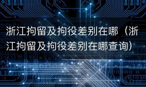 浙江拘留及拘役差别在哪（浙江拘留及拘役差别在哪查询）