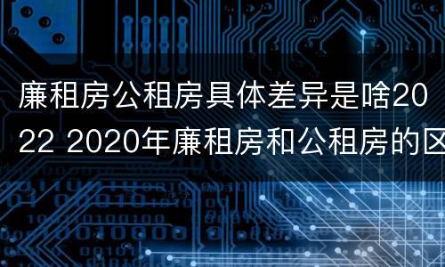 廉租房公租房具体差异是啥2022 2020年廉租房和公租房的区别