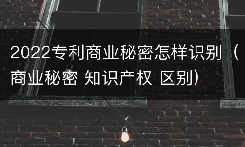 2022专利商业秘密怎样识别（商业秘密 知识产权 区别）