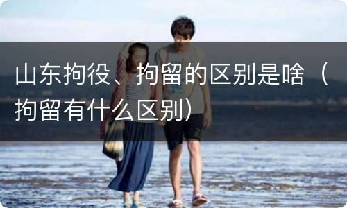 山东拘役、拘留的区别是啥（拘留有什么区别）