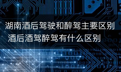 湖南酒后驾驶和醉驾主要区别 酒后酒驾醉驾有什么区别