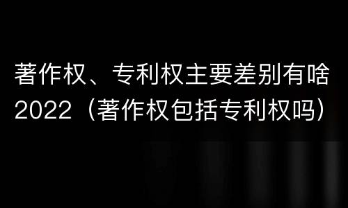 著作权、专利权主要差别有啥2022（著作权包括专利权吗）