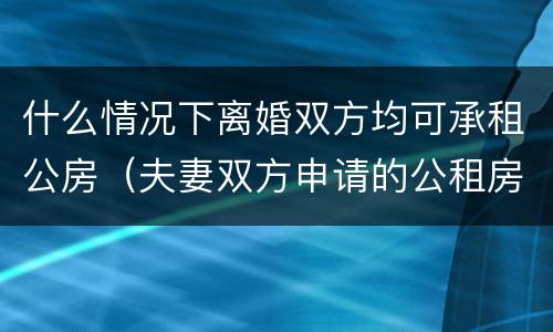 什么情况下离婚双方均可承租公房（夫妻双方申请的公租房离婚还可以住吗）
