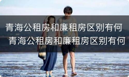 青海公租房和廉租房区别有何 青海公租房和廉租房区别有何不同