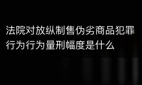 法院对放纵制售伪劣商品犯罪行为行为量刑幅度是什么