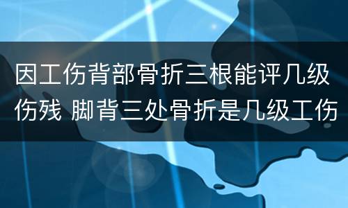因工伤背部骨折三根能评几级伤残 脚背三处骨折是几级工伤
