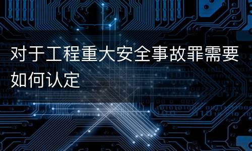 对于工程重大安全事故罪需要如何认定