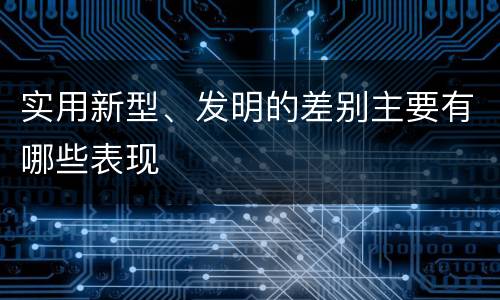 实用新型、发明的差别主要有哪些表现