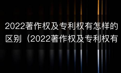 2022著作权及专利权有怎样的区别（2022著作权及专利权有怎样的区别和联系）
