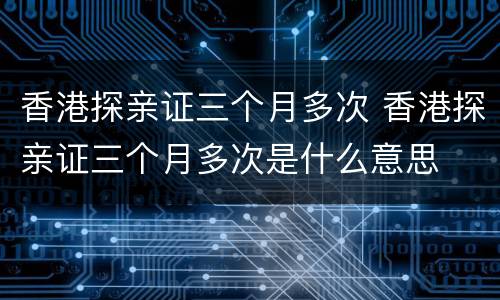 香港探亲证三个月多次 香港探亲证三个月多次是什么意思