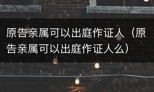 原告亲属可以出庭作证人（原告亲属可以出庭作证人么）