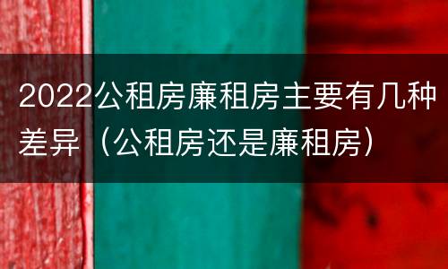 2022公租房廉租房主要有几种差异（公租房还是廉租房）