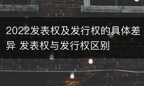 2022发表权及发行权的具体差异 发表权与发行权区别