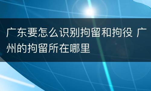 广东要怎么识别拘留和拘役 广州的拘留所在哪里