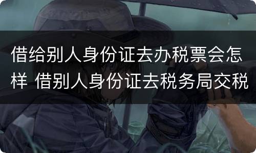 借给别人身份证去办税票会怎样 借别人身份证去税务局交税