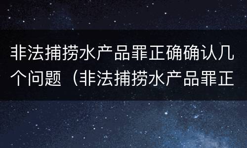 非法捕捞水产品罪正确确认几个问题（非法捕捞水产品罪正确确认几个问题是什么）