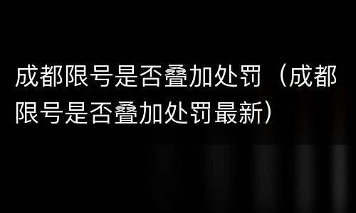 成都限号是否叠加处罚（成都限号是否叠加处罚最新）