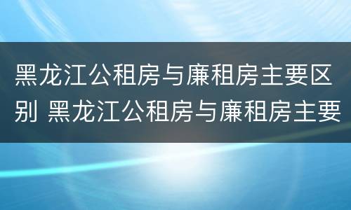 黑龙江公租房与廉租房主要区别 黑龙江公租房与廉租房主要区别在哪