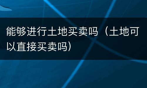 能够进行土地买卖吗（土地可以直接买卖吗）