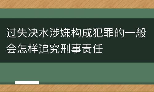 过失决水涉嫌构成犯罪的一般会怎样追究刑事责任
