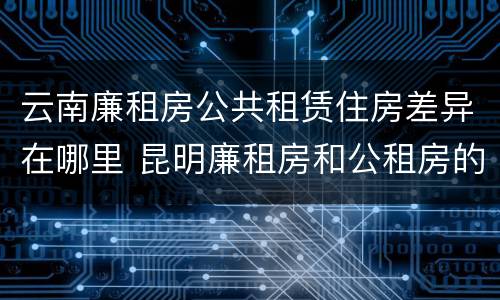云南廉租房公共租赁住房差异在哪里 昆明廉租房和公租房的区别