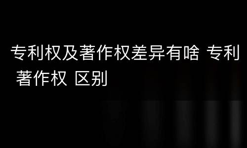 专利权及著作权差异有啥 专利 著作权 区别