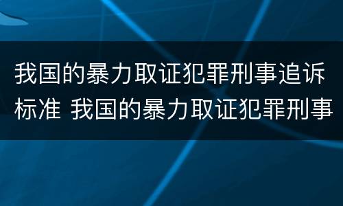 我国的暴力取证犯罪刑事追诉标准 我国的暴力取证犯罪刑事追诉标准是什么