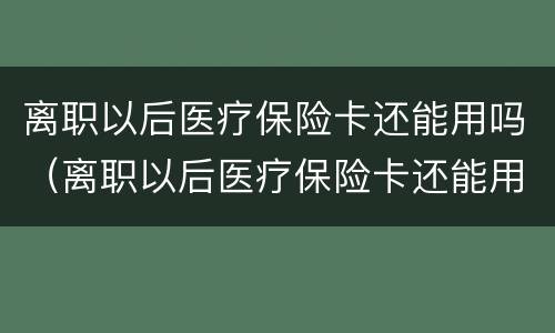 离职以后医疗保险卡还能用吗（离职以后医疗保险卡还能用吗怎么办）