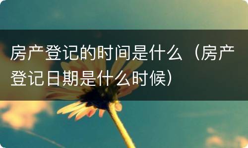 房产登记的时间是什么（房产登记日期是什么时候）