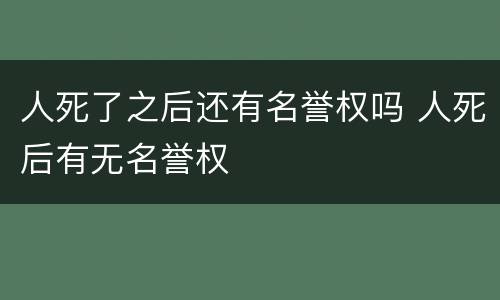 人死了之后还有名誉权吗 人死后有无名誉权