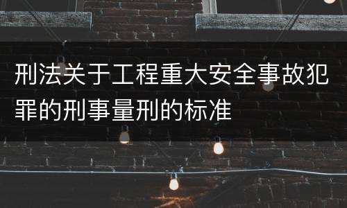 刑法关于工程重大安全事故犯罪的刑事量刑的标准