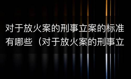 对于放火案的刑事立案的标准有哪些（对于放火案的刑事立案的标准有哪些规定）