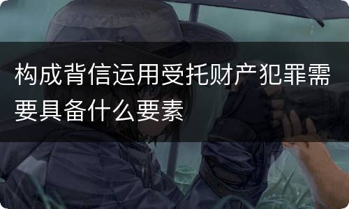构成背信运用受托财产犯罪需要具备什么要素