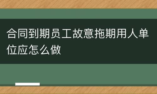 合同到期员工故意拖期用人单位应怎么做