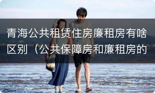 青海公共租赁住房廉租房有啥区别（公共保障房和廉租房的区别）
