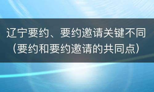 辽宁要约、要约邀请关键不同（要约和要约邀请的共同点）